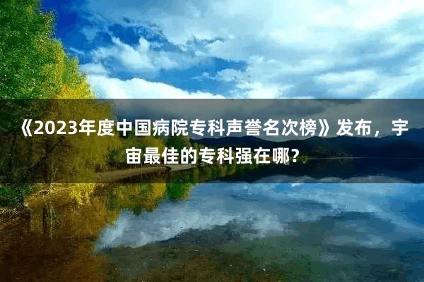 《2023年度中国病院专科声誉名次榜》发布，宇宙最佳的专科强在哪？