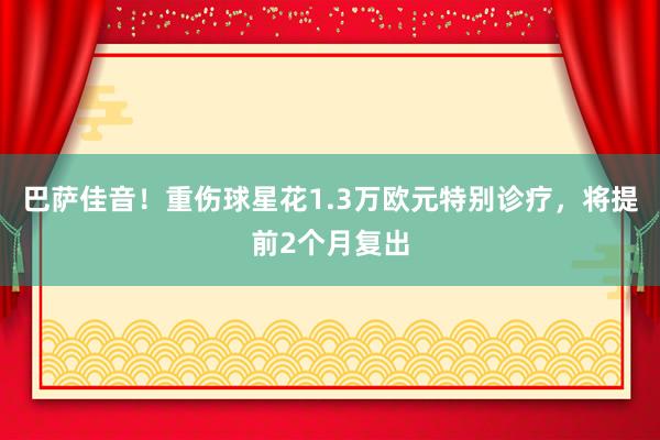 巴萨佳音！重伤球星花1.3万欧元特别诊疗，将提前2个月复出