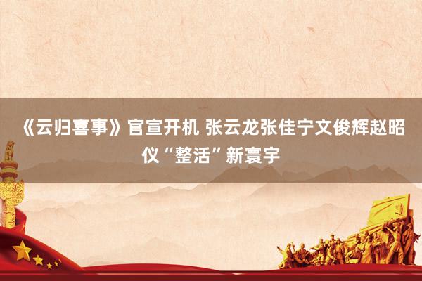 《云归喜事》官宣开机 张云龙张佳宁文俊辉赵昭仪“整活”新寰宇
