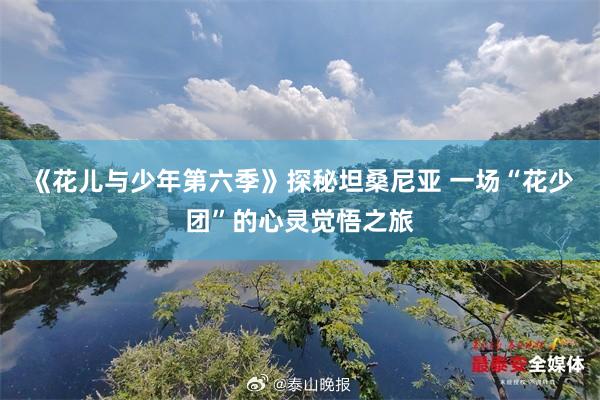 《花儿与少年第六季》探秘坦桑尼亚 一场“花少团”的心灵觉悟之旅