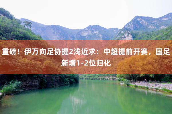 重磅！伊万向足协提2浅近求：中超提前开赛，国足新增1-2位归化