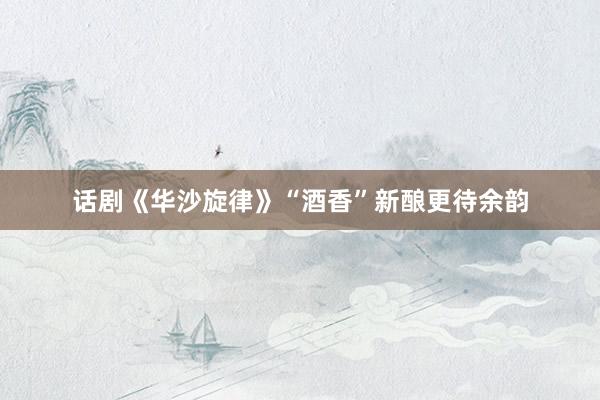 话剧《华沙旋律》“酒香”新酿更待余韵