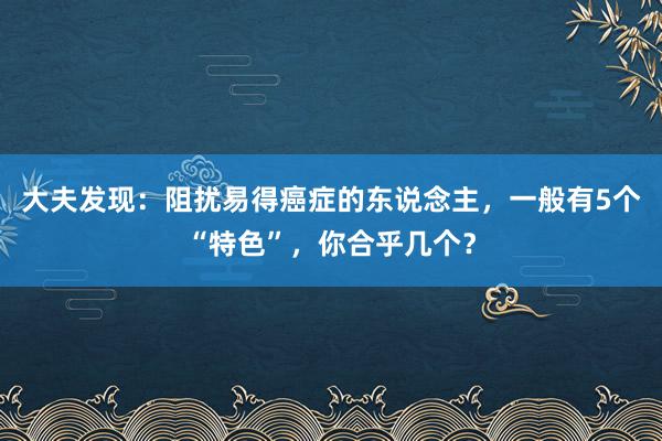 大夫发现：阻扰易得癌症的东说念主，一般有5个“特色”，你合乎几个？