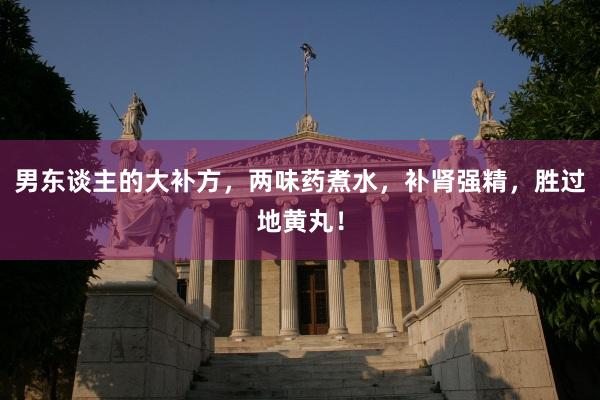 男东谈主的大补方，两味药煮水，补肾强精，胜过地黄丸！