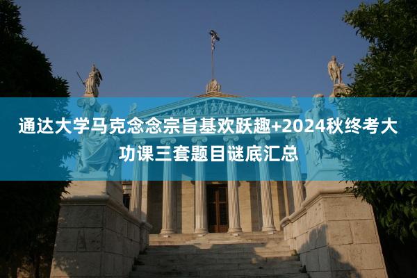 通达大学马克念念宗旨基欢跃趣+2024秋终考大功课三套题目谜底汇总
