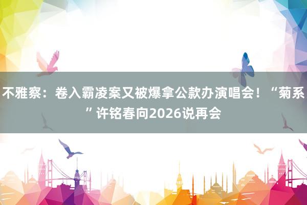 不雅察：卷入霸凌案又被爆拿公款办演唱会！“菊系”许铭春向2026说再会