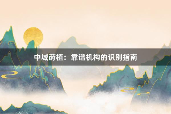 中域莳植：靠谱机构的识别指南