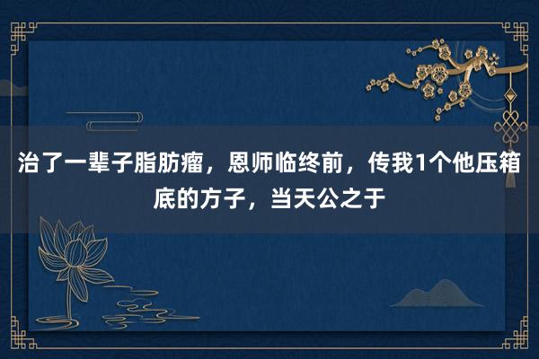 治了一辈子脂肪瘤,恩师临终前,传我1个他压箱底的方子,当天公之于