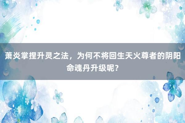 萧炎掌捏升灵之法，为何不将回生天火尊者的阴阳命魂丹升级呢？