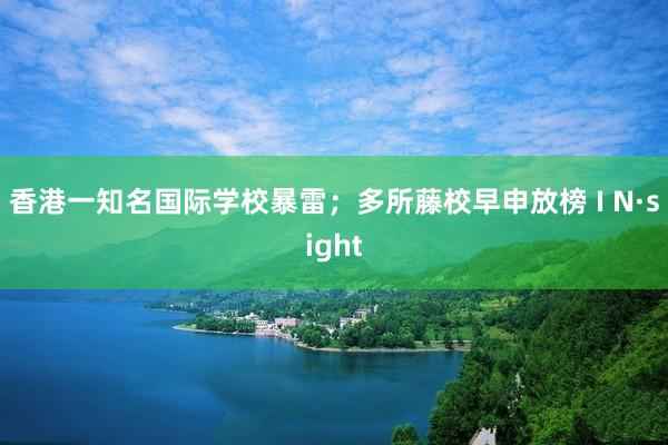 香港一知名国际学校暴雷；多所藤校早申放榜 I N·sight